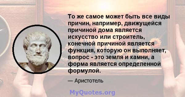 То же самое может быть все виды причин, например, движущейся причиной дома является искусство или строитель, конечной причиной является функция, которую он выполняет, вопрос - это земля и камни, а форма является