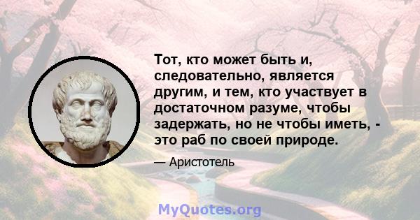 Тот, кто может быть и, следовательно, является другим, и тем, кто участвует в достаточном разуме, чтобы задержать, но не чтобы иметь, - это раб по своей природе.