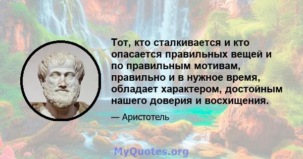 Тот, кто сталкивается и кто опасается правильных вещей и по правильным мотивам, правильно и в нужное время, обладает характером, достойным нашего доверия и восхищения.