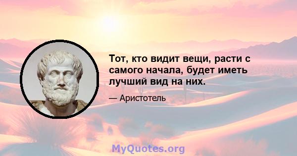 Тот, кто видит вещи, расти с самого начала, будет иметь лучший вид на них.