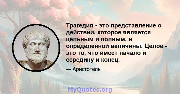 Трагедия - это представление о действии, которое является цельным и полным, и определенной величины. Целое - это то, что имеет начало и середину и конец.