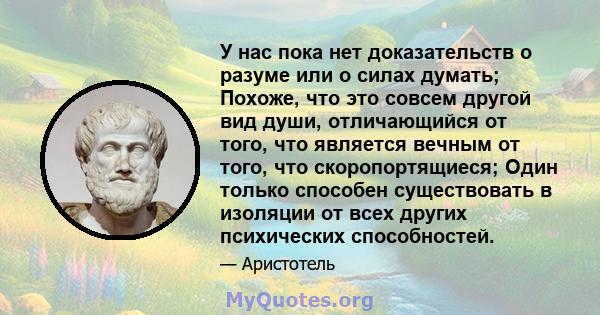 У нас пока нет доказательств о разуме или о силах думать; Похоже, что это совсем другой вид души, отличающийся от того, что является вечным от того, что скоропортящиеся; Один только способен существовать в изоляции от