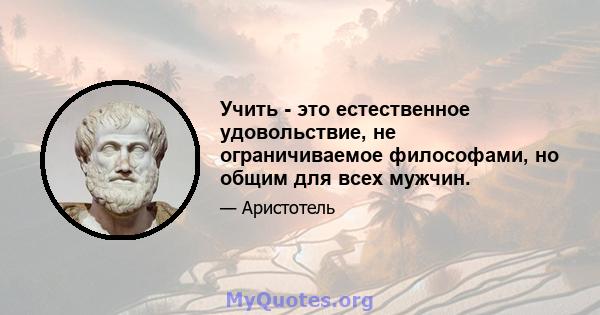 Учить - это естественное удовольствие, не ограничиваемое философами, но общим для всех мужчин.