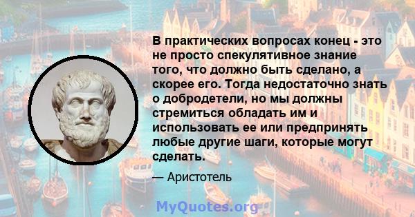 В практических вопросах конец - это не просто спекулятивное знание того, что должно быть сделано, а скорее его. Тогда недостаточно знать о добродетели, но мы должны стремиться обладать им и использовать ее или