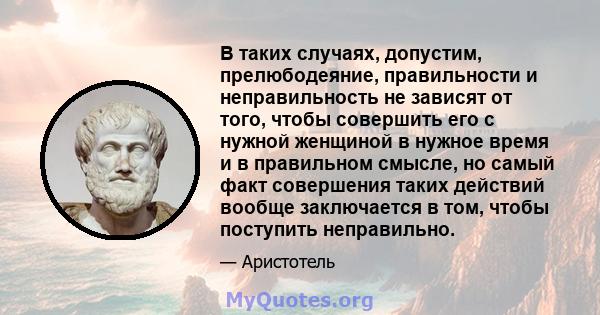 В таких случаях, допустим, прелюбодеяние, правильности и неправильность не зависят от того, чтобы совершить его с нужной женщиной в нужное время и в правильном смысле, но самый факт совершения таких действий вообще