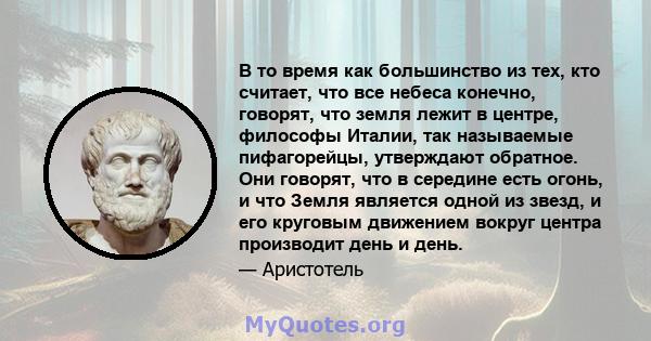 В то время как большинство из тех, кто считает, что все небеса конечно, говорят, что земля лежит в центре, философы Италии, так называемые пифагорейцы, утверждают обратное. Они говорят, что в середине есть огонь, и что