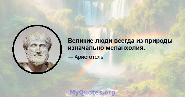 Великие люди всегда из природы изначально меланхолия.