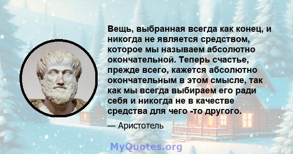 Вещь, выбранная всегда как конец, и никогда не является средством, которое мы называем абсолютно окончательной. Теперь счастье, прежде всего, кажется абсолютно окончательным в этом смысле, так как мы всегда выбираем его 