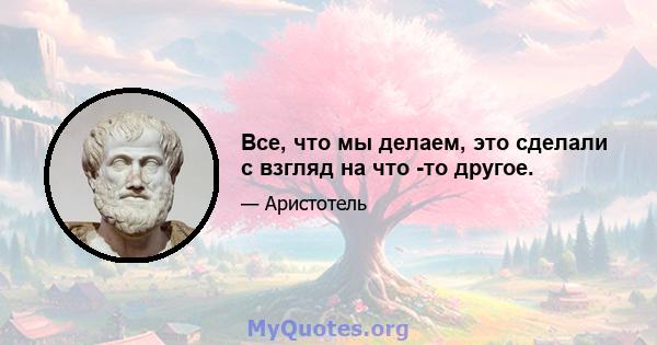 Все, что мы делаем, это сделали с взгляд на что -то другое.