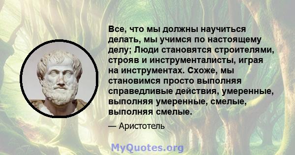 Все, что мы должны научиться делать, мы учимся по настоящему делу; Люди становятся строителями, строяв и инструменталисты, играя на инструментах. Схоже, мы становимся просто выполняя справедливые действия, умеренные,