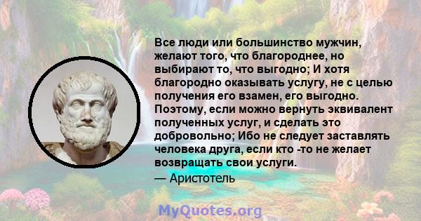 Все люди или большинство мужчин, желают того, что благороднее, но выбирают то, что выгодно; И хотя благородно оказывать услугу, не с целью получения его взамен, его выгодно. Поэтому, если можно вернуть эквивалент