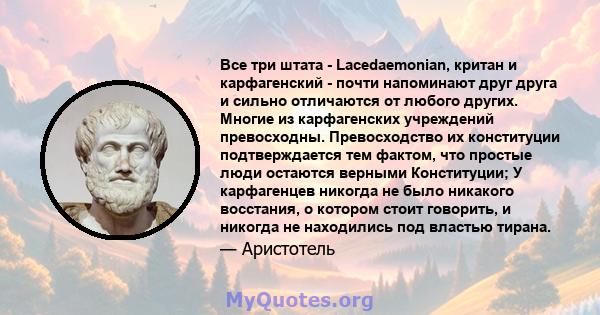 Все три штата - Lacedaemonian, критан и карфагенский - почти напоминают друг друга и сильно отличаются от любого других. Многие из карфагенских учреждений превосходны. Превосходство их конституции подтверждается тем