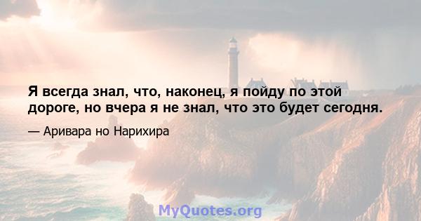 Я всегда знал, что, наконец, я пойду по этой дороге, но вчера я не знал, что это будет сегодня.