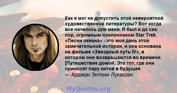 Как я мог не допустить этой невероятной художественной литературы? Вот когда все началось для меня. Я был и до сих пор, огромным поклонником Star Trek. «Песни океана» - это моя дань этой замечательной истории, и она