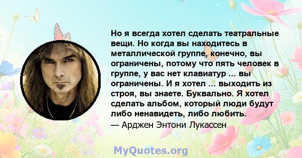 Но я всегда хотел сделать театральные вещи. Но когда вы находитесь в металлической группе, конечно, вы ограничены, потому что пять человек в группе, у вас нет клавиатур ... вы ограничены. И я хотел ... выходить из