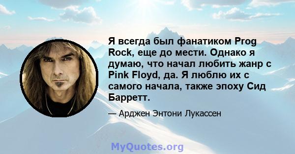 Я всегда был фанатиком Prog Rock, еще до мести. Однако я думаю, что начал любить жанр с Pink Floyd, да. Я люблю их с самого начала, также эпоху Сид Барретт.