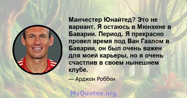 Манчестер Юнайтед? Это не вариант. Я остаюсь в Мюнхене в Баварии. Период. Я прекрасно провел время под Ван Гаалом в Баварии, он был очень важен для моей карьеры, но я очень счастлив в своем нынешнем клубе.