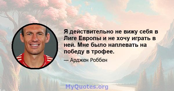 Я действительно не вижу себя в Лиге Европы и не хочу играть в ней. Мне было наплевать на победу в трофее.