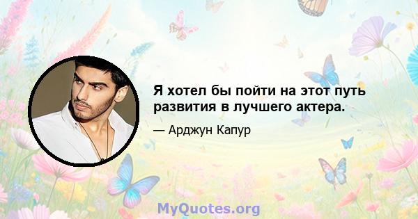 Я хотел бы пойти на этот путь развития в лучшего актера.