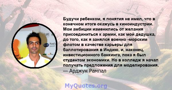 Будучи ребенком, я понятия не имел, что в конечном итоге окажусь в киноиндустрии. Мои амбиции изменились от желания присоединиться к армии, как мой дедушка, до того, как я занялся военно -морским флотом в качестве