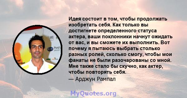 Идея состоит в том, чтобы продолжать изобретать себя. Как только вы достигнете определенного статуса актера, ваши поклонники начнут ожидать от вас, и вы сможете их выполнить. Вот почему я пытаюсь выбрать столько разных