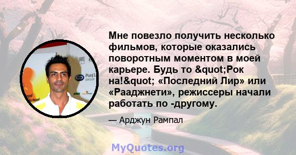 Мне повезло получить несколько фильмов, которые оказались поворотным моментом в моей карьере. Будь то "Рок на!" «Последний Лир» или «Рааджнети», режиссеры начали работать по -другому.