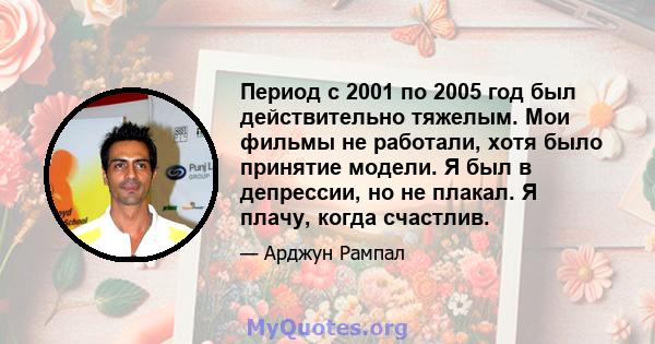 Период с 2001 по 2005 год был действительно тяжелым. Мои фильмы не работали, хотя было принятие модели. Я был в депрессии, но не плакал. Я плачу, когда счастлив.