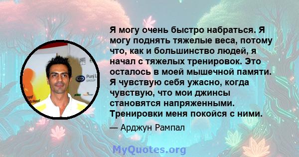 Я могу очень быстро набраться. Я могу поднять тяжелые веса, потому что, как и большинство людей, я начал с тяжелых тренировок. Это осталось в моей мышечной памяти. Я чувствую себя ужасно, когда чувствую, что мои джинсы