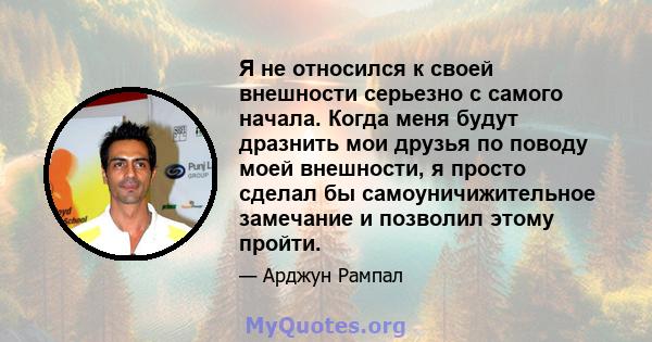 Я не относился к своей внешности серьезно с самого начала. Когда меня будут дразнить мои друзья по поводу моей внешности, я просто сделал бы самоуничижительное замечание и позволил этому пройти.