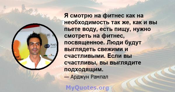 Я смотрю на фитнес как на необходимость так же, как и вы пьете воду, есть пищу, нужно смотреть на фитнес, посвященное. Люди будут выглядеть свежими и счастливыми. Если вы счастливы, вы выглядите подходящим.