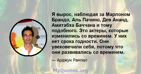 Я вырос, наблюдая за Марлоном Брандо, Аль Пачино, Дев Ананд, Амитабха Баччана и тому подобного. Это актеры, которые изменились со временем. У них нет срока годности. Они увековечили себя, потому что они развивались со