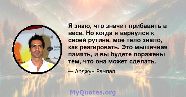 Я знаю, что значит прибавить в весе. Но когда я вернулся к своей рутине, мое тело знало, как реагировать. Это мышечная память, и вы будете поражены тем, что она может сделать.