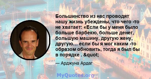 Большинство из нас проводят нашу жизнь убеждены, что чего -то не хватает: «Если бы у меня было больше барбекю, больше денег, большую машину, другую жену, другую… если бы я мог каким -то образом обновить, тогда я был бы