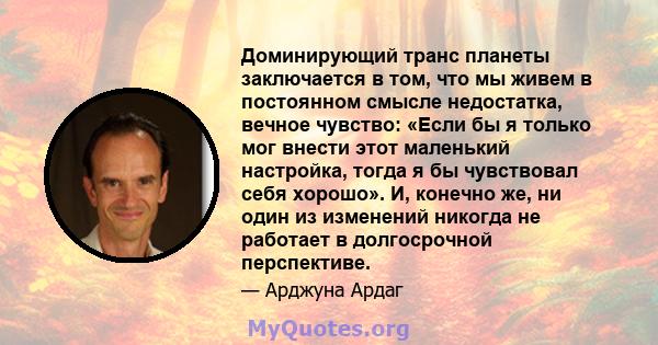 Доминирующий транс планеты заключается в том, что мы живем в постоянном смысле недостатка, вечное чувство: «Если бы я только мог внести этот маленький настройка, тогда я бы чувствовал себя хорошо». И, конечно же, ни