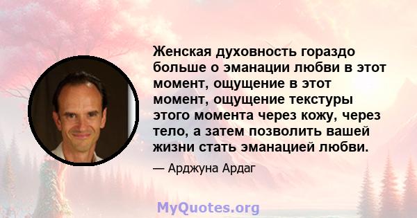 Женская духовность гораздо больше о эманации любви в этот момент, ощущение в этот момент, ощущение текстуры этого момента через кожу, через тело, а затем позволить вашей жизни стать эманацией любви.