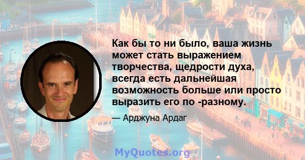 Как бы то ни было, ваша жизнь может стать выражением творчества, щедрости духа, всегда есть дальнейшая возможность больше или просто выразить его по -разному.