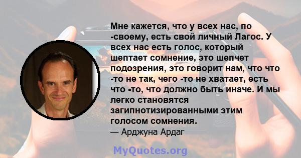 Мне кажется, что у всех нас, по -своему, есть свой личный Лагос. У всех нас есть голос, который шептает сомнение, это шепчет подозрения, это говорит нам, что что -то не так, чего -то не хватает, есть что -то, что должно 