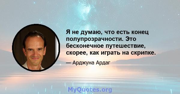 Я не думаю, что есть конец полупрозрачности. Это бесконечное путешествие, скорее, как играть на скрипке.