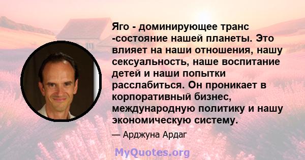 Яго - доминирующее транс -состояние нашей планеты. Это влияет на наши отношения, нашу сексуальность, наше воспитание детей и наши попытки расслабиться. Он проникает в корпоративный бизнес, международную политику и нашу