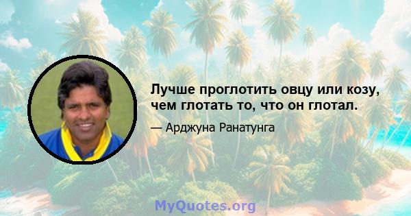 Лучше проглотить овцу или козу, чем глотать то, что он глотал.