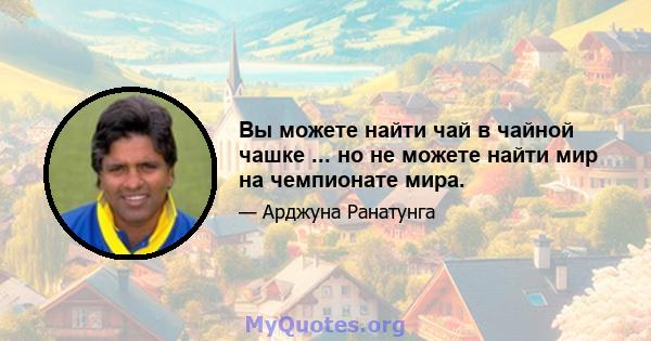 Вы можете найти чай в чайной чашке ... но не можете найти мир на чемпионате мира.