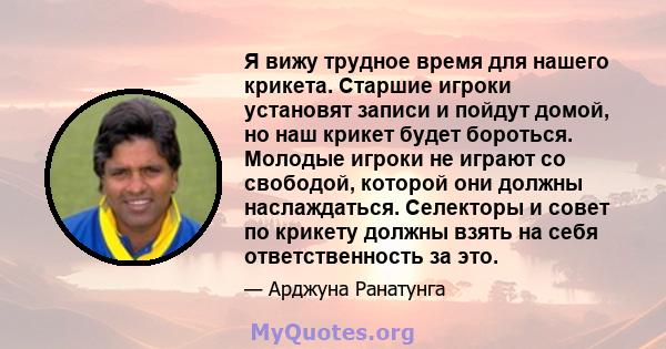 Я вижу трудное время для нашего крикета. Старшие игроки установят записи и пойдут домой, но наш крикет будет бороться. Молодые игроки не играют со свободой, которой они должны наслаждаться. Селекторы и совет по крикету