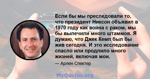 Если бы мы преследовали то, что президент Никсон объявил в 1970 году как война с раком, мы бы вылечили много штаммов. Я думаю, что Джек Кемп был бы жив сегодня. И это исследование спасло или продлило много жизней,