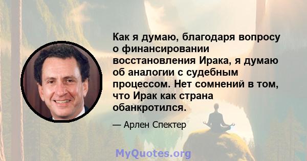 Как я думаю, благодаря вопросу о финансировании восстановления Ирака, я думаю об аналогии с судебным процессом. Нет сомнений в том, что Ирак как страна обанкротился.