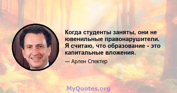 Когда студенты заняты, они не ювенильные правонарушители. Я считаю, что образование - это капитальные вложения.