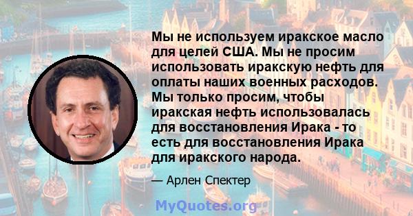 Мы не используем иракское масло для целей США. Мы не просим использовать иракскую нефть для оплаты наших военных расходов. Мы только просим, ​​чтобы иракская нефть использовалась для восстановления Ирака - то есть для