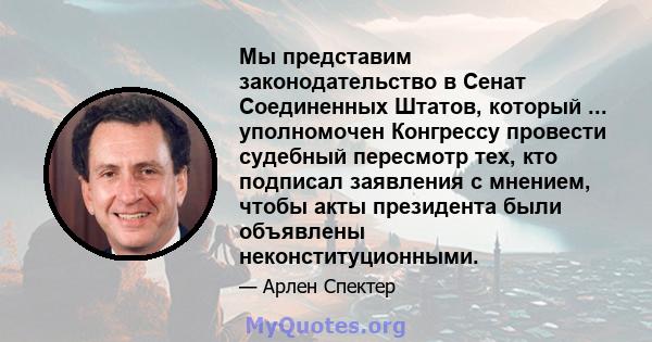 Мы представим законодательство в Сенат Соединенных Штатов, который ... уполномочен Конгрессу провести судебный пересмотр тех, кто подписал заявления с мнением, чтобы акты президента были объявлены неконституционными.