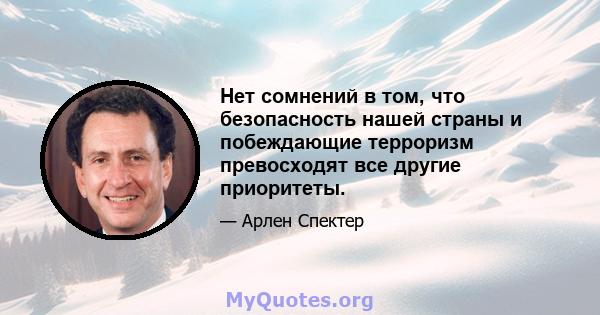 Нет сомнений в том, что безопасность нашей страны и побеждающие терроризм превосходят все другие приоритеты.