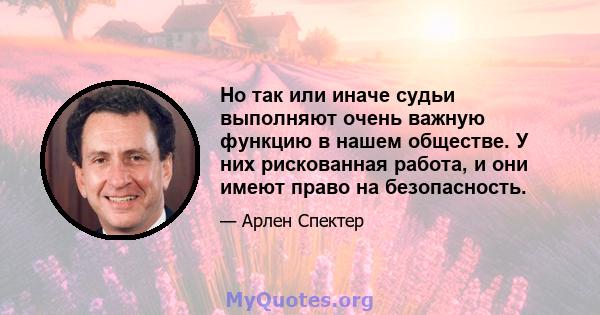 Но так или иначе судьи выполняют очень важную функцию в нашем обществе. У них рискованная работа, и они имеют право на безопасность.