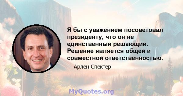 Я бы с уважением посоветовал президенту, что он не единственный решающий. Решение является общей и совместной ответственностью.